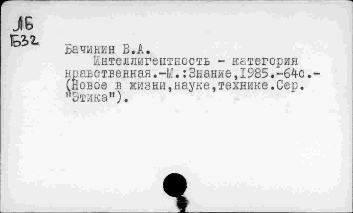 ﻿Бачинин В.А.
Интеллигентность ~ категория нравственная.-М.:Знание,1985.-64О. (Новое в жизни,науке,технике.Сер. "Этика”).